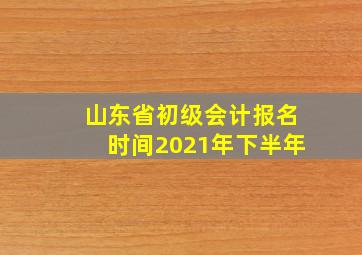 山东省初级会计报名时间2021年下半年