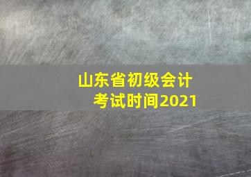 山东省初级会计考试时间2021