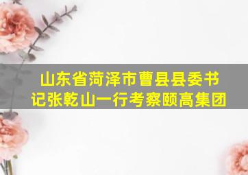 山东省菏泽市曹县县委书记张乾山一行考察颐高集团