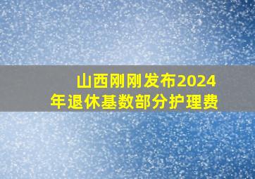 山西刚刚发布2024年退休基数部分护理费