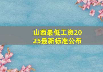 山西最低工资2025最新标准公布