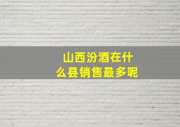 山西汾酒在什么县销售最多呢