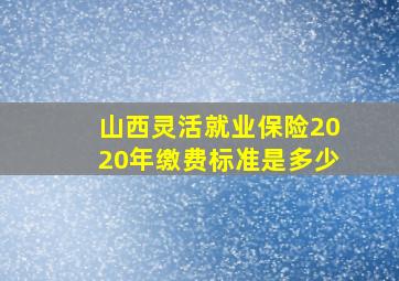 山西灵活就业保险2020年缴费标准是多少