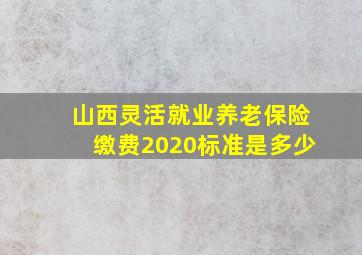 山西灵活就业养老保险缴费2020标准是多少