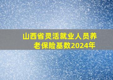 山西省灵活就业人员养老保险基数2024年