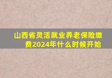 山西省灵活就业养老保险缴费2024年什么时候开始