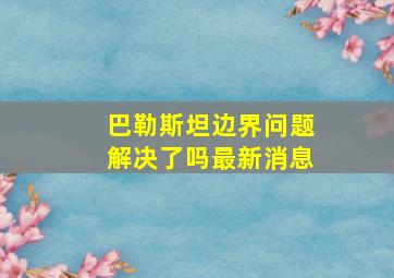 巴勒斯坦边界问题解决了吗最新消息