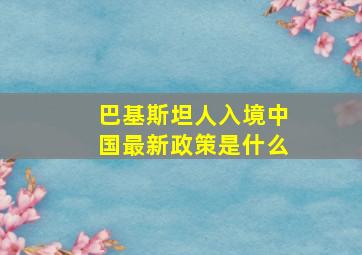 巴基斯坦人入境中国最新政策是什么