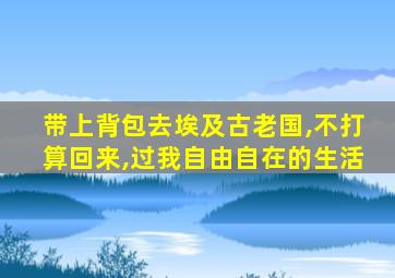 带上背包去埃及古老国,不打算回来,过我自由自在的生活