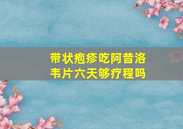 带状疱疹吃阿昔洛韦片六天够疗程吗