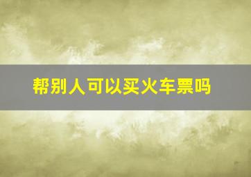 帮别人可以买火车票吗