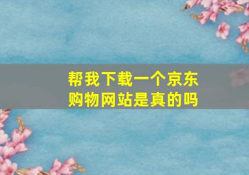 帮我下载一个京东购物网站是真的吗