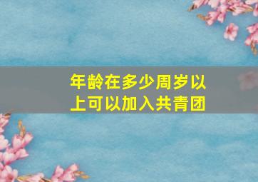 年龄在多少周岁以上可以加入共青团