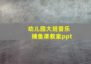 幼儿园大班音乐捕鱼课教案ppt