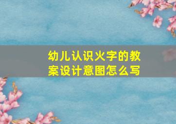 幼儿认识火字的教案设计意图怎么写