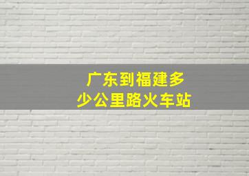 广东到福建多少公里路火车站