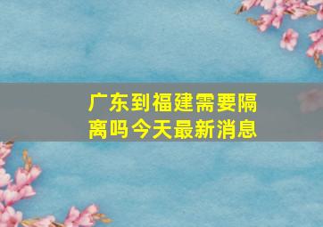 广东到福建需要隔离吗今天最新消息