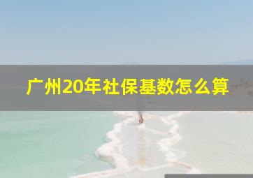 广州20年社保基数怎么算