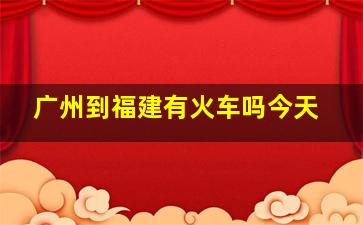 广州到福建有火车吗今天