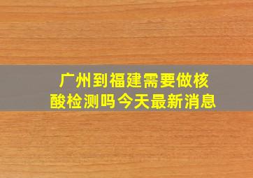 广州到福建需要做核酸检测吗今天最新消息