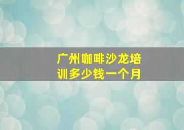 广州咖啡沙龙培训多少钱一个月