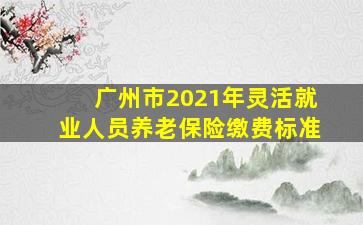 广州市2021年灵活就业人员养老保险缴费标准