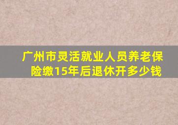 广州市灵活就业人员养老保险缴15年后退休开多少钱