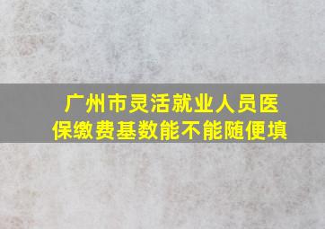 广州市灵活就业人员医保缴费基数能不能随便填