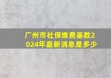 广州市社保缴费基数2024年最新消息是多少