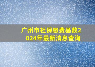 广州市社保缴费基数2024年最新消息查询