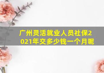 广州灵活就业人员社保2021年交多少钱一个月呢