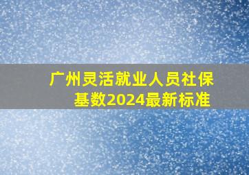 广州灵活就业人员社保基数2024最新标准