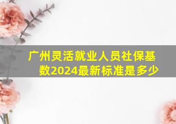 广州灵活就业人员社保基数2024最新标准是多少