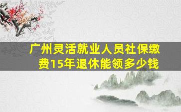 广州灵活就业人员社保缴费15年退休能领多少钱