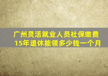 广州灵活就业人员社保缴费15年退休能领多少钱一个月