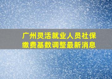 广州灵活就业人员社保缴费基数调整最新消息