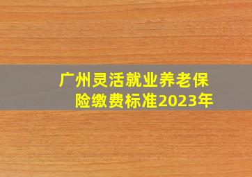 广州灵活就业养老保险缴费标准2023年