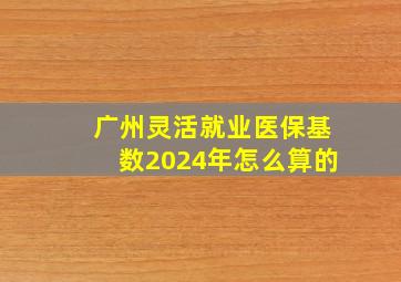 广州灵活就业医保基数2024年怎么算的