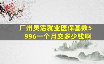 广州灵活就业医保基数5996一个月交多少钱啊