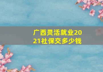 广西灵活就业2021社保交多少钱