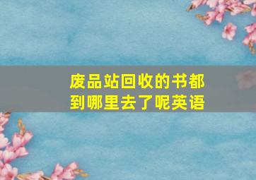 废品站回收的书都到哪里去了呢英语