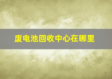 废电池回收中心在哪里