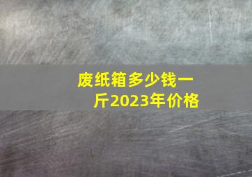 废纸箱多少钱一斤2023年价格