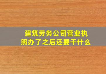 建筑劳务公司营业执照办了之后还要干什么