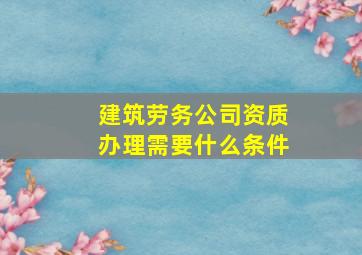 建筑劳务公司资质办理需要什么条件