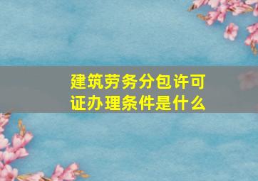 建筑劳务分包许可证办理条件是什么