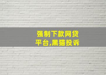 强制下款网贷平台,黑猫投诉