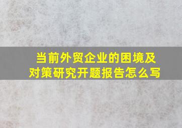 当前外贸企业的困境及对策研究开题报告怎么写