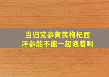 当归党参黄芪枸杞西洋参能不能一起泡着喝