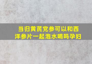 当归黄芪党参可以和西洋参片一起泡水喝吗孕妇